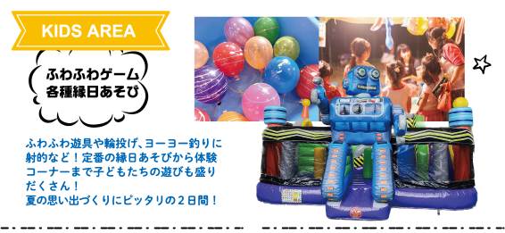 KIDS AREA：ふわふわゲーム・各種縁日あそび　ふわふわ遊具や輪投げ、ヨーヨー釣りに射的など！定番の縁日あそびから体験コーナーまで子どもたちの遊びも盛りだくさん！夏の思い出づくりにピッタリの２日間！
