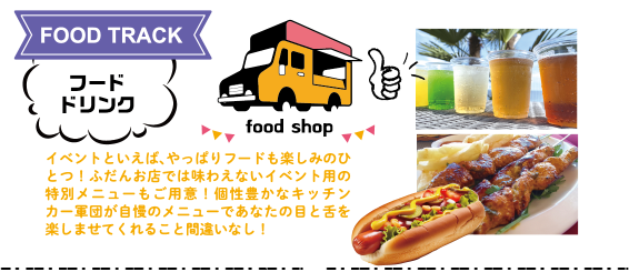 FOOD TRACK：フード・ドリンク　イベントといえば、やっぱりフードも楽しみのひとつ！ふだんお店では味わえないイベント用の特別メニューもご用意！個性豊かなキッチンカー軍団が自慢のメニューであなたの目と舌を楽しませてくれること間違いなし！