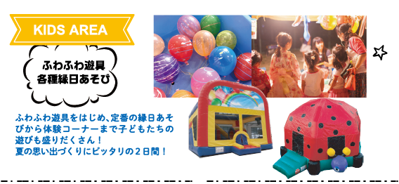 KIDS AREA：ふわふわ遊具・各種縁日あそび　ふわふわ遊具をはじめ、定番の縁日あそびから体験コーナーまで子どもたちの遊びも盛りだくさん！夏の思い出づくりにピッタリの２日間！