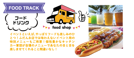FOOD TRACK：フード・ドリンク　イベントといえば、やっぱりフードも楽しみのひとつ！ふだんお店では味わえないイベント用の特別メニューもご用意！個性豊かなキッチンカー軍団が自慢のメニューであなたの目と舌を楽しませてくれること間違いなし！