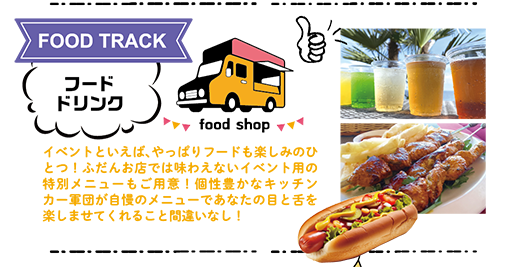 FOOD TRACK：フード・ドリンク　イベントといえば、やっぱりフードも楽しみのひとつ！ふだんお店では味わえないイベント用の特別メニューもご用意！個性豊かなキッチンカー軍団が自慢のメニューであなたの目と舌を楽しませてくれること間違いなし！